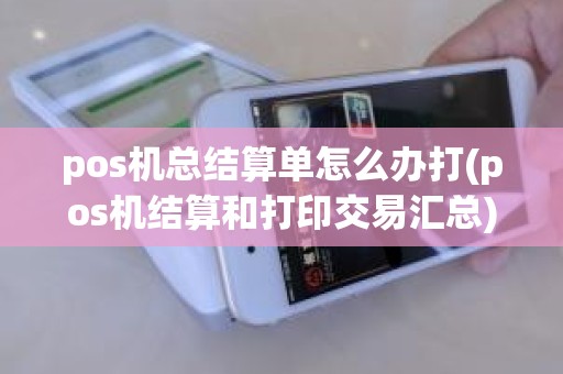 pos机总结算单怎么办打(pos机结算和打印交易汇总)