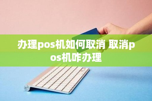 办理pos机如何取消 取消pos机咋办理