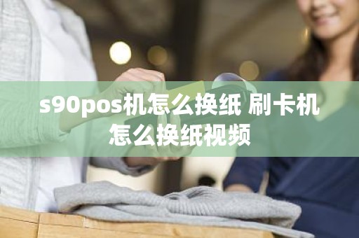 s90pos机怎么换纸 刷卡机怎么换纸视频