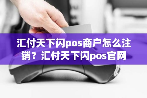 汇付天下闪pos商户怎么注销？汇付天下闪pos官网