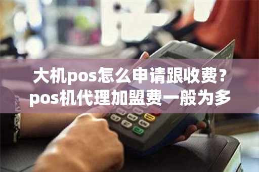 大机pos怎么申请跟收费？pos机代理加盟费一般为多少