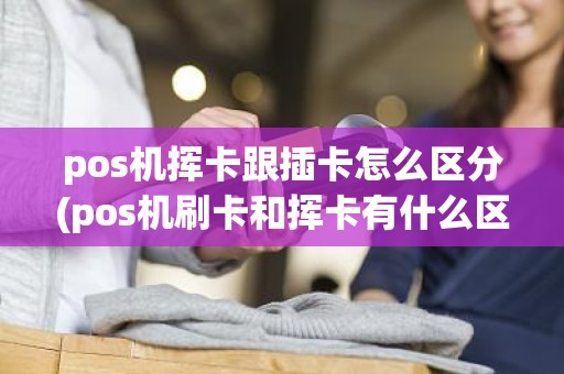 pos机挥卡跟插卡怎么区分(pos机刷卡和挥卡有什么区别)