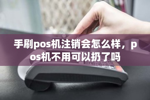 手刷pos机注销会怎么样，pos机不用可以扔了吗