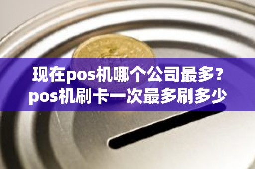 现在pos机哪个公司最多？pos机刷卡一次最多刷多少