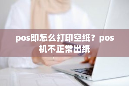 pos即怎么打印空纸？pos机不正常出纸