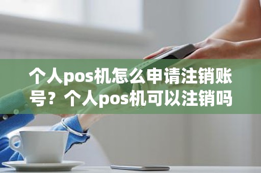 个人pos机怎么申请注销账号？个人pos机可以注销吗