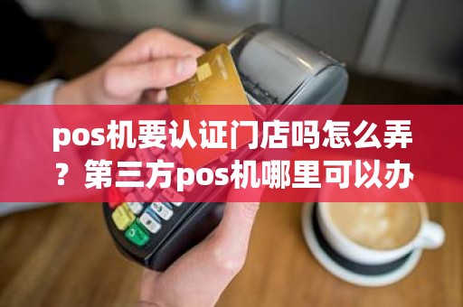 pos机要认证门店吗怎么弄？第三方pos机哪里可以办理