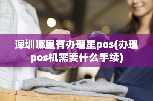 深圳哪里有办理星pos(办理pos机需要什么手续)