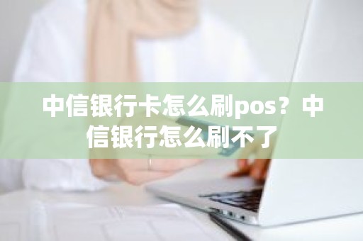 中信银行卡怎么刷pos？中信银行怎么刷不了