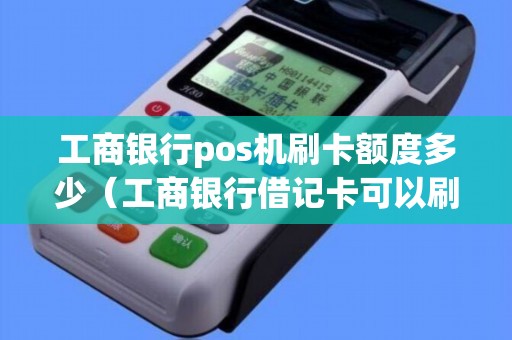 工商银行pos机刷卡额度多少（工商银行借记卡可以刷卡消费吗）