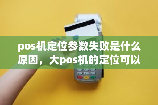 pos机定位参数失败是什么原因，大pos机的定位可以改吗