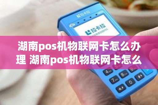 湖南pos机物联网卡怎么办理 湖南pos机物联网卡怎么办理