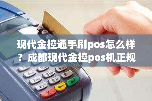 现代金控通手刷pos怎么样？成都现代金控pos机正规吗