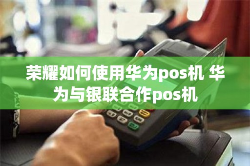 荣耀如何使用华为pos机 华为与银联合作pos机