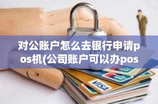 对公账户怎么去银行申请pos机(公司账户可以办pos机吗)