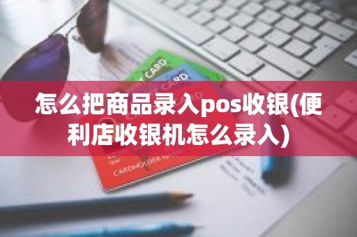 怎么把商品录入pos收银(便利店收银机怎么录入)
