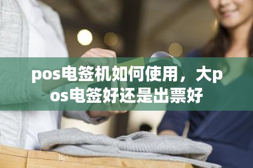 pos电签机如何使用,大pos电签好还是出票好 pos电签机如何使用,大pos电签好还是出票好