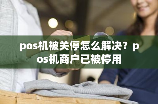 pos机被关停怎么解决？pos机商户已被停用