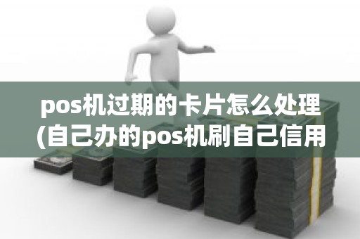 pos机过期的卡片怎么处理(自己办的pos机刷自己信用卡)