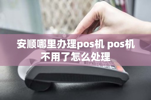 安顺哪里办理pos机 pos机不用了怎么处理