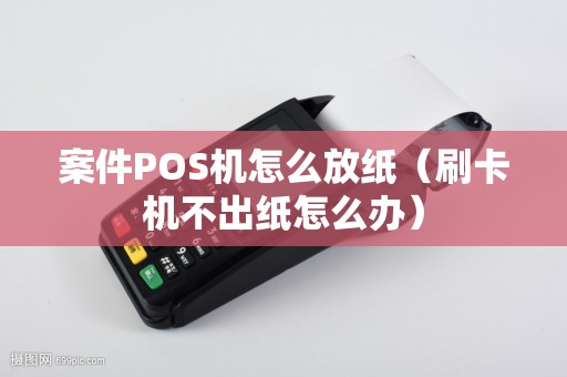 案件POS机怎么放纸（刷卡机不出纸怎么办）