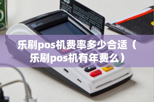 乐刷pos机费率多少合适（乐刷pos机有年费么）