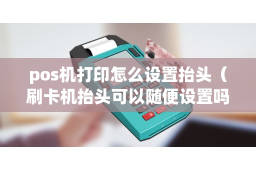 pos机打印怎么设置抬头（刷卡机抬头可以随便设置吗）