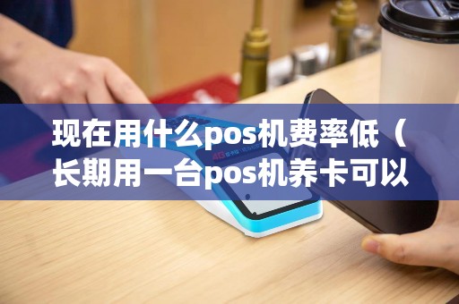 现在用什么pos机费率低（长期用一台pos机养卡可以吗）