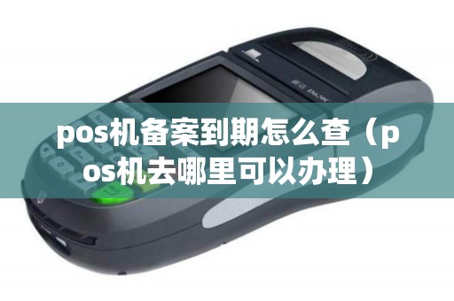 pos机备案到期怎么查（pos机去哪里可以办理）