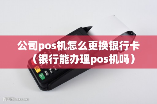 公司pos机怎么更换银行卡（银行能办理pos机吗）