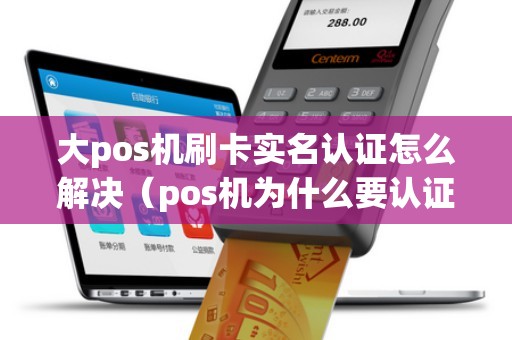 大pos机刷卡实名认证怎么解决（pos机为什么要认证信用卡）