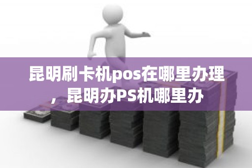 昆明刷卡机pos在哪里办理，昆明办PS机哪里办