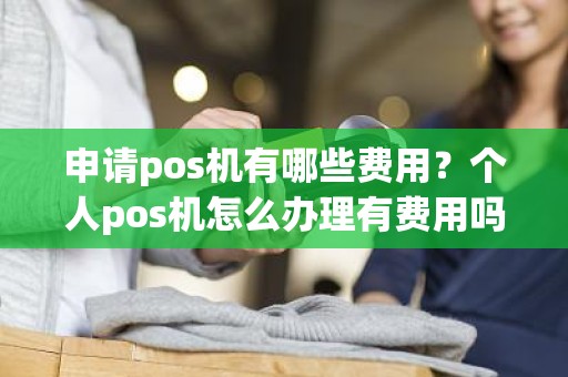 申请pos机有哪些费用?个人pos机怎么办理有费用吗 申请pos机有哪些费用?个人pos机怎么办理有费用吗