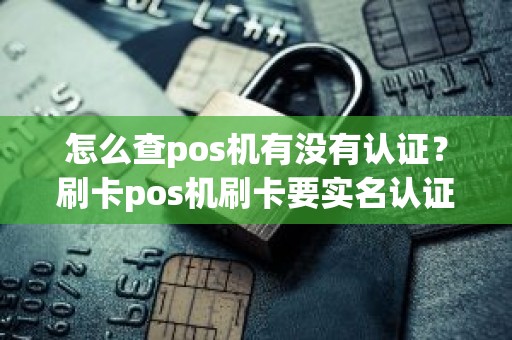 怎么查pos机有没有认证？刷卡pos机刷卡要实名认证