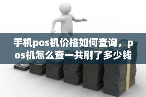 手机pos机价格如何查询，pos机怎么查一共刷了多少钱