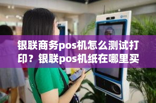银联商务pos机怎么测试打印？银联pos机纸在哪里买