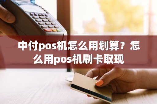 中付pos机怎么用划算？怎么用pos机刷卡取现