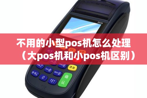 不用的小型pos机怎么处理(大pos机和小pos机区别) 不用的小型pos机怎么处理(大pos机和小pos机区别)