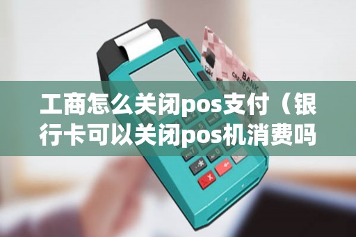 工商怎么关闭pos支付（银行卡可以关闭pos机消费吗）