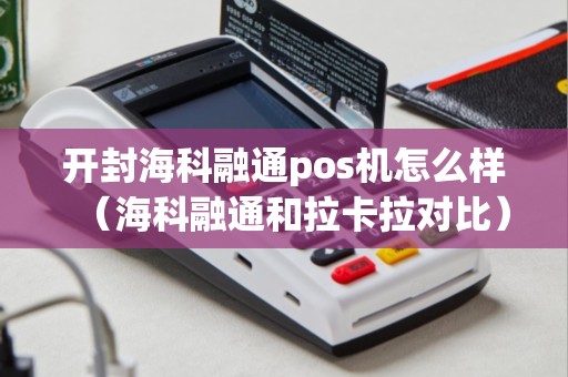 开封海科融通pos机怎么样（海科融通和拉卡拉对比）