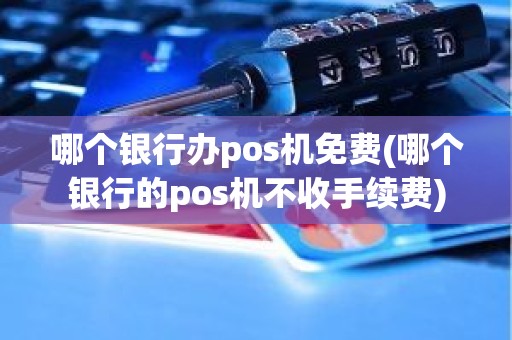 哪个银行办pos机免费(哪个银行的pos机不收手续费)