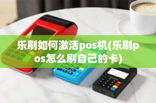 乐刷如何激活pos机(乐刷pos怎么刷自己的卡)