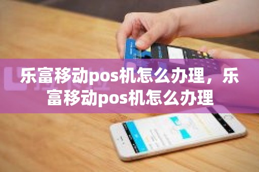 乐富移动pos机怎么办理，乐富移动pos机怎么办理