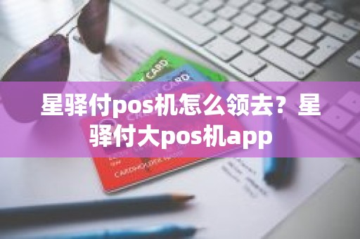 星驿付pos机怎么领去？星驿付大pos机app