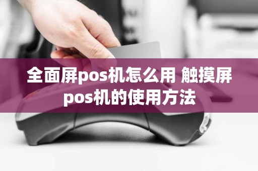 全面屏pos机怎么用 触摸屏pos机的使用方法 全面屏pos机怎么用 触摸屏pos机的使用方法