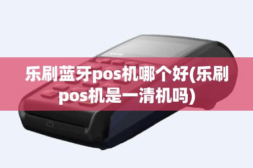 乐刷蓝牙pos机哪个好(乐刷pos机是一清机吗)