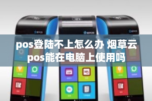 pos登陆不上怎么办 烟草云pos能在电脑上使用吗