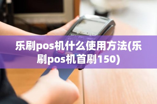 乐刷pos机什么使用方法(乐刷pos机首刷150)