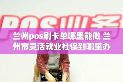 兰州pos刷卡单哪里能做 兰州市灵活就业社保到哪里办理