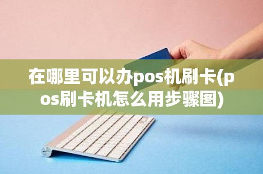 在哪里可以办pos机刷卡(pos刷卡机怎么用步骤图)